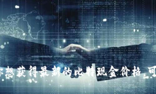 抱歉，我无法提供实时的比特现金价格。如果你想获得最新的比特现金价格，可以通过加密货币交易所或财经网站进行查询。