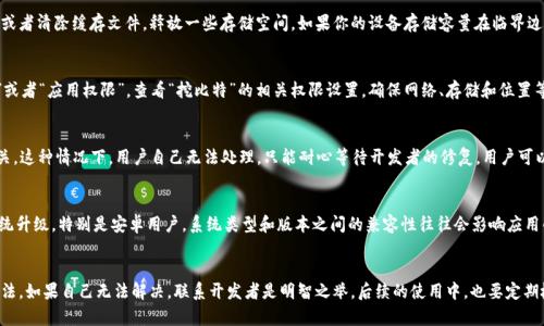    解决“挖比特APP无法打开”的5个有效方法  / 

 guanjianci  挖比特, APP打不开, 问题解决, 手机应用  /guanjianci 

问题概述
“挖比特”是一款专注于数字货币挖矿的应用，随着加密货币行业的迅速发展，越来越多的用户开始关注挖矿相关的APP。然而，一些用户在使用过程中发现，“挖比特”APP无法正常打开，导致无法访问其提供的各项服务。这一问题不仅影响到用户的挖矿进程，也影响到交易和个人资产的管理，确实令人困扰。

检查网络连接
绝大多数应用程序都需要稳定的网络连接才能正常运行。如果“挖比特”APP无法启动，首先要检查设备的网络连接。在手机的设置中，确认WiFi或者数据流量处于开启状态。如果你在使用WiFi，可以尝试重启路由器，或者切换至移动数据，看看应用是否随之恢复正常。

更新应用版本
应用程序有时会因为版本过旧而导致无法运行。访问应用商店，检查“挖比特”APP是否有可用的更新。如果有更新，及时下载安装最新版本，通常可以解决许多已知的bug和兼容性问题。卸载后再重新安装也是一个常见的方法，重装后的应用会恢复到最新状态，并且能够正常使用。

设备存储空间
另一个可能导致应用无法打开的原因是设备存储空间不足。很多情况下，当存储空间过满时，应用的运行会受到影响。查看手机的存储管理，删除不常用的应用或者清除缓存文件，释放一些存储空间。如果你的设备存储容量在临界边缘，清理后可能会让“挖比特”APP恢复正常。

查看系统权限设置
某些应用程序需要特定的权限才能正常运行。如果“挖比特”APP在使用过程中没有获取到所需的权限，可能会导致无法启动。进入手机的设置，找到“应用管理”或者“应用权限”，查看“挖比特”的相关权限设置。确保网络、存储和位置等权限已被授权，重新尝试打开应用。

联系客服寻求帮助
如果以上的方法都不能解决问题，建议直接联系客服。很多情况下，APP的开发公司会提供技术支持，能够给出专业的解决方案。有些问题可能与服务器故障有关，这种情况下，用户自己无法处理，只能耐心等待开发者的修复。用户可以在官网上寻找客服联系方式，向他们详细描述问题，通常在他们的工作时间内会得到及时的回应。

系统或APP兼容性
一些用户可能在使用较老的设备或者系统上，因此也可能出现“挖比特”APP无法运行的问题。查看你的手机系统是否支持当前版本的应用，必要时考虑进行系统升级。特别是安卓用户，系统类型和版本之间的兼容性往往会影响应用的开机。如果设备过于陈旧，甚至可以考虑更换一部新手机。

总结与建议
总的来说，“挖比特”APP打不开的问题可能由多种原因引起，从网络连接到存储空间，再到权限设置，甚至是系统兼容性。用户需要逐一排查，找到合适的解决办法。如果自己无法解决，联系开发者是明智之举。后续的使用中，也要定期检查应用更新，保持手机的良好运转状态，这样才能充分利用“挖比特”带来的便利。通过上述方法，相信大多数用户都能顺利解决问题，享受到流畅的挖矿体验。
