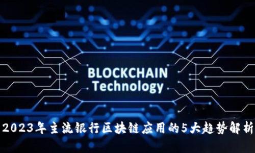 2023年主流银行区块链应用的5大趋势解析
